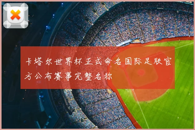 卡塔尔世界杯正式命名国际足联官方公布赛事完整名称