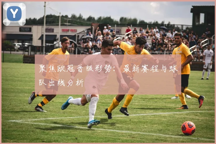 聚焦欧冠晋级形势：最新赛程与球队出线分析