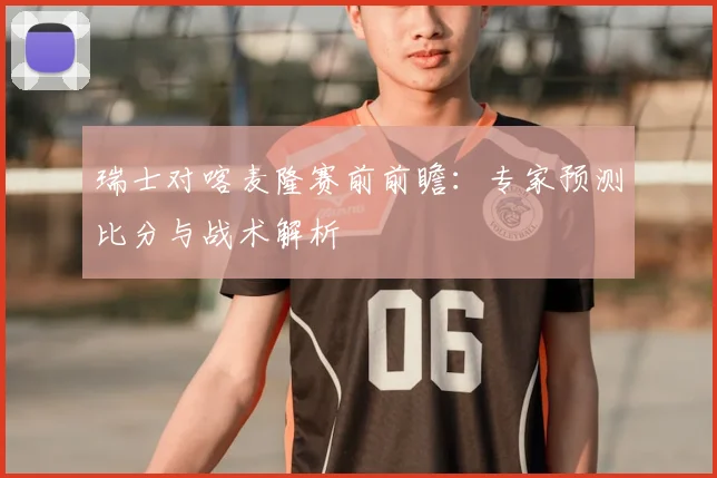 瑞士对喀麦隆赛前前瞻：专家预测比分与战术解析