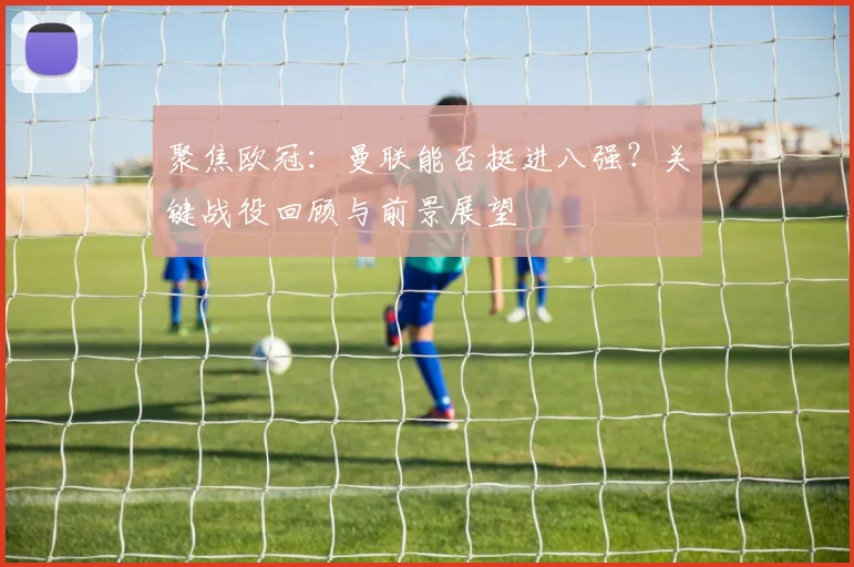 聚焦欧冠：曼联能否挺进八强？关键战役回顾与前景展望
