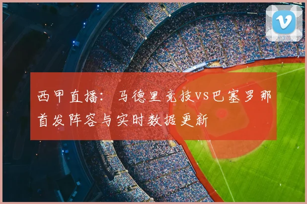 西甲直播:马德里竞技vs巴塞罗那首发阵容与实时数据更新